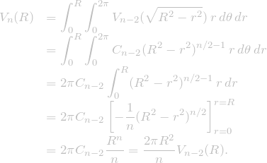 \[\begin{array}{ll} V_n (R) &\displaystyle  = \int_{0}^{R} \int_{0}^{2\pi} V_{n-2}(\sqrt{R^2-r^2}) \, r \, d\theta \, dr \\ &\displaystyle  = \int_{0}^{R} \int_{0}^{2\pi} C_{n-2} (R^2-r^2)^{n/2-1}\, r \, d\theta \, dr \\ &\displaystyle  = 2 \pi C_{n-2} \int_{0}^{R} (R^2-r^2)^{n/2-1}\, r \, dr \\ &\displaystyle  = 2 \pi C_{n-2} \left[ -\frac{1}{n}(R^2-r^2)^{n/2} \right]^{r=R}_{r=0} \\ &\displaystyle  = 2 \pi C_{n-2} \frac{R^n}{n} = \frac{2 \pi R^2}{n} V_{n-2}(R). \end{array}\]